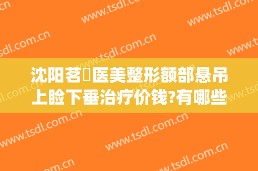 沈阳茗湲医美整形额部悬吊上睑下垂治疗价钱?有哪些优势?(沈阳茗湲整形医院怎么样)
