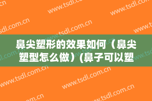 鼻尖塑形的效果如何（鼻尖塑型怎么做）(鼻子可以塑型吗)
