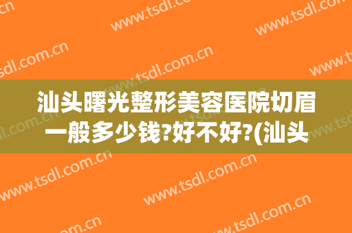 汕头曙光整形美容医院切眉一般多少钱?好不好?(汕头曙光整形美容医院简介)