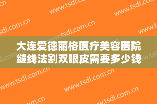 大连爱德丽格医疗美容医院缝线法割双眼皮需要多少钱?需要多久恢复?