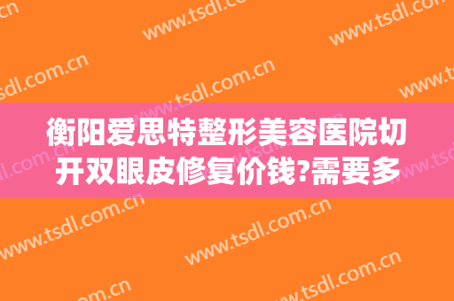 衡阳爱思特整形美容医院切开双眼皮修复价钱?需要多久恢复?(衡阳哪个医院割双眼皮比较好)