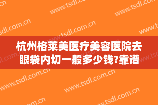 杭州格莱美医疗美容医院去眼袋内切一般多少钱?靠谱吗?(杭州整形医院去眼袋)