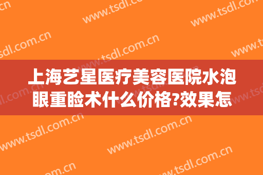 上海艺星医疗美容医院水泡眼重睑术什么价格?效果怎么样?(艺星眼部整形医院)