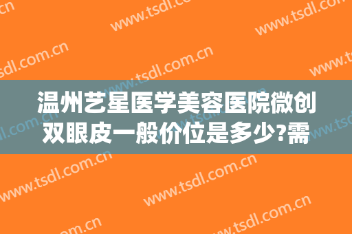 温州艺星医学美容医院微创双眼皮一般价位是多少?需要多久恢复?(温州艺星割双眼皮怎么样)