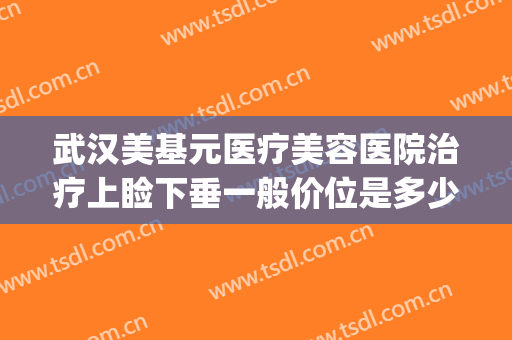 武汉美基元医疗美容医院治疗上睑下垂一般价位是多少费用?可靠吗?(医美下巴多少钱)