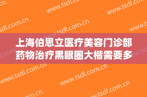 上海伯思立医疗美容门诊部药物治疗黑眼圈大楷需要多少钱?贵不贵?(上海伯思立医疗美容怎么样哪位医生做修复眼睛比较好)