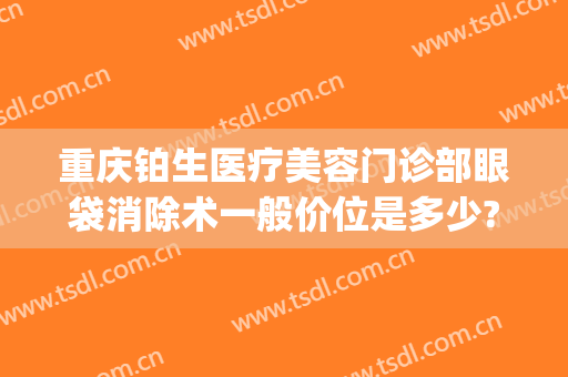 重庆铂生医疗美容门诊部眼袋消除术一般价位是多少?效果怎么样?(重庆铂生医疗美容好不好)