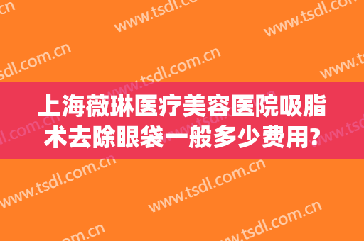 上海薇琳医疗美容医院吸脂术去除眼袋一般多少费用?多长时间恢复?(吸脂术祛眼袋)