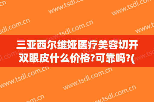 三亚西尔维娅医疗美容切开双眼皮什么价格?可靠吗?(三亚哪家医院可以割双眼皮)