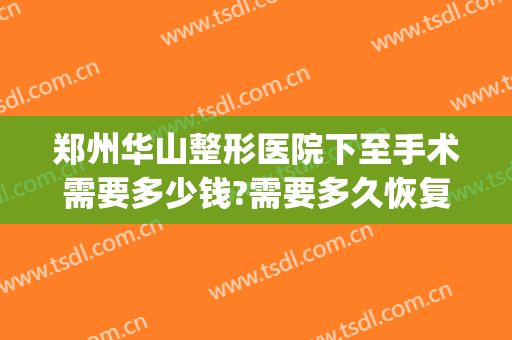 郑州华山整形医院下至手术需要多少钱?需要多久恢复?(郑州华山医疗美容医院优惠)