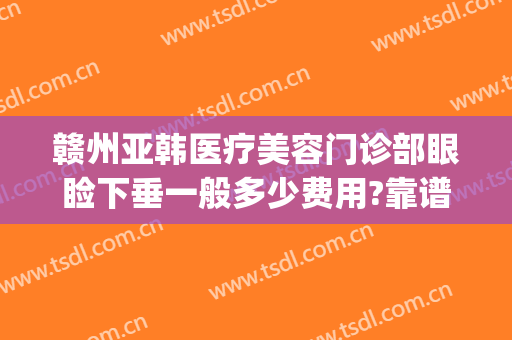 赣州亚韩医疗美容门诊部眼睑下垂一般多少费用?靠谱吗?(赣州韩美整形美容医院怎么样)