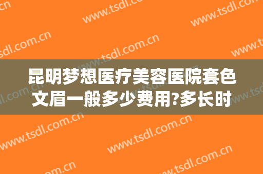 昆明梦想医疗美容医院套色文眉一般多少费用?多长时间恢复?(昆明梦想医疗美容医院正规吗)