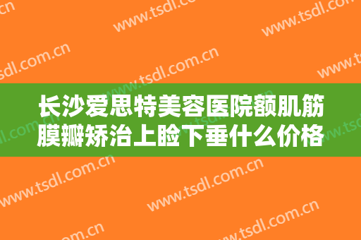 长沙爱思特美容医院额肌筋膜瓣矫治上睑下垂什么价格?好不好?