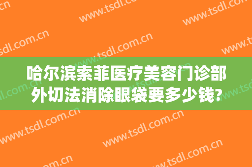 哈尔滨索菲医疗美容门诊部外切法消除眼袋要多少钱?有哪些优势?(哈尔滨索菲医疗整形电话)