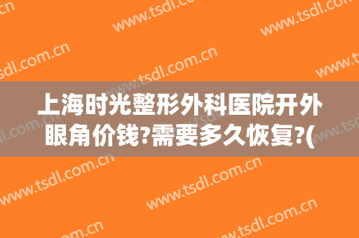 上海时光整形外科医院开外眼角价钱?需要多久恢复?(上海眼部整形医院)