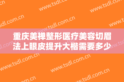 重庆美禅整形医疗美容切眉法上眼皮提升大楷需要多少费用?有哪些优势?