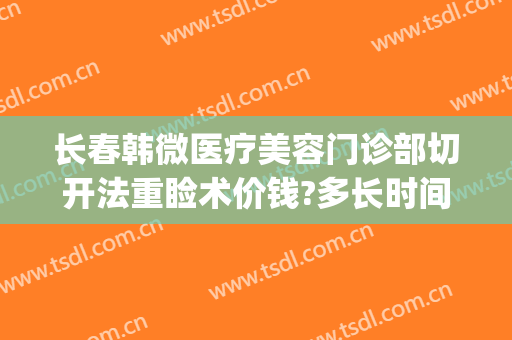 长春韩微医疗美容门诊部切开法重睑术价钱?多长时间恢复?(韩式切开重睑术多少钱)