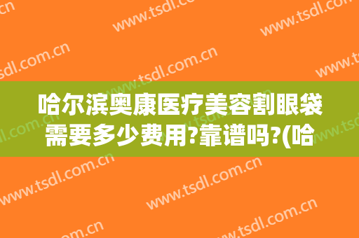 哈尔滨奥康医疗美容割眼袋需要多少费用?靠谱吗?(哈尔滨眼袋手术多少钱)