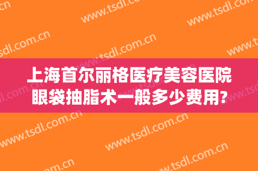 上海首尔丽格医疗美容医院眼袋抽脂术一般多少费用?多长时间恢复?(上海首尔丽格整形医院价格表)