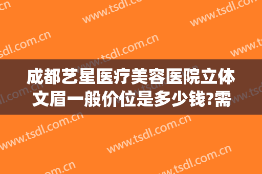 成都艺星医疗美容医院立体文眉一般价位是多少钱?需要多久恢复?(成都艺星割双眼皮哪个医生好)