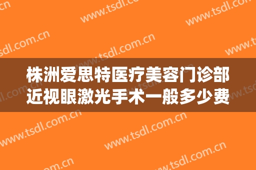 株洲爱思特医疗美容门诊部近视眼激光手术一般多少费用?怎么样?(株洲做近视眼手术)