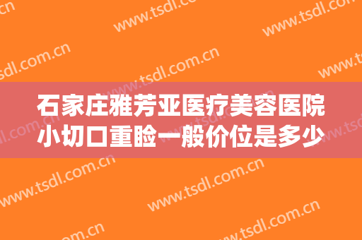 石家庄雅芳亚医疗美容医院小切口重睑一般价位是多少费用?靠谱吗?(石家庄雅芳亚整形医院价目表)