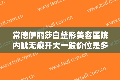 常德伊丽莎白整形美容医院内眦无痕开大一般价位是多少钱?好不好?(常德市伊丽莎白整形美容医院)
