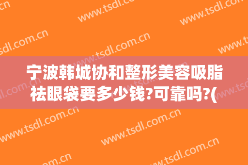 宁波韩城协和整形美容吸脂祛眼袋要多少钱?可靠吗?(去眼袋要多少钱)