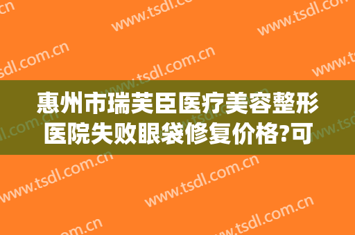 惠州市瑞芙臣医疗美容整形医院失败眼袋修复价格?可靠吗?(惠州瑞芙臣医生介绍)