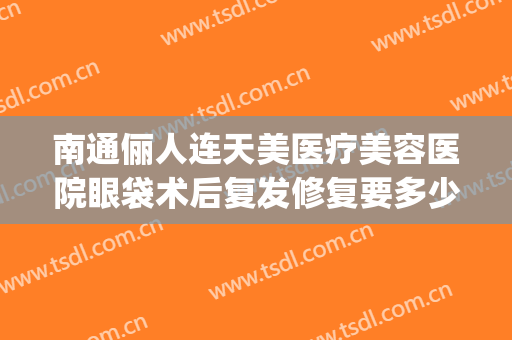 南通俪人连天美医疗美容医院眼袋术后复发修复要多少钱?贵不贵?(南通俪人连天美整形医院)