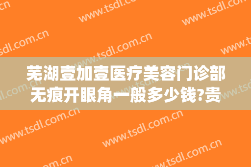 芜湖壹加壹医疗美容门诊部无痕开眼角一般多少钱?贵不贵?(芜湖1加1整形)
