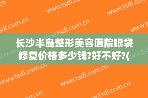 长沙半岛整形美容医院眼袋修复价格多少钱?好不好?(长沙割眼袋价格)