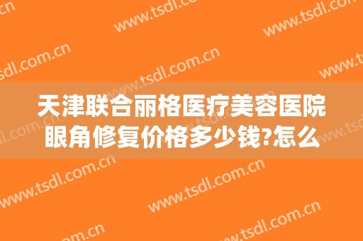 天津联合丽格医疗美容医院眼角修复价格多少钱?怎么样?(天津联合丽格医疗美容医院电话)