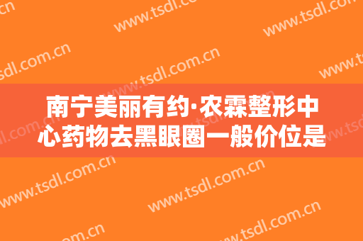 南宁美丽有约·农霖整形中心药物去黑眼圈一般价位是多少钱?可靠吗?