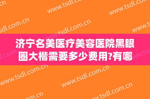 济宁名美医疗美容医院黑眼圈大楷需要多少费用?有哪些优势?(黑眼圈医美价格)
