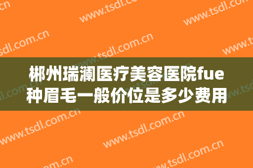 郴州瑞澜医疗美容医院fue种眉毛一般价位是多少费用?好不好?(杭州植眉哪家医院好)