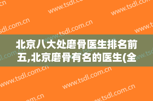 北京八大处磨骨医生排名前五,北京磨骨有名的医生(全国磨骨最有名的医生)