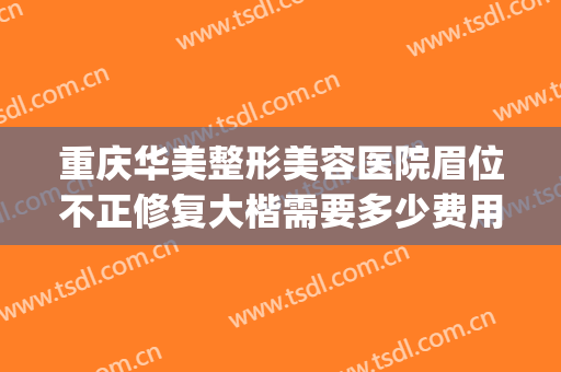 重庆华美整形美容医院眉位不正修复大楷需要多少费用?效果怎么样?(重庆华美整形美容医院口碑好吗)