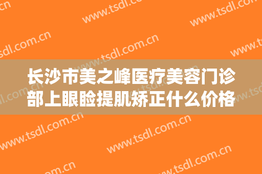 长沙市美之峰医疗美容门诊部上眼睑提肌矫正什么价格?有哪些优势?(长沙美之峰医疗美容整形医院)