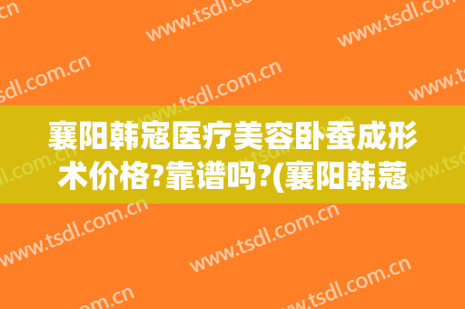 襄阳韩寇医疗美容卧蚕成形术价格?靠谱吗?(襄阳韩蔻整形医院)