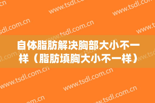 自体脂肪解决胸部大小不一样（脂肪填胸大小不一样）(自体脂肪填充胸部可以大多少)