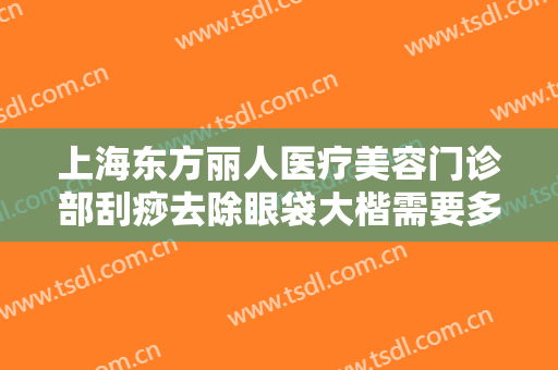 上海东方丽人医疗美容门诊部刮痧去除眼袋大楷需要多少费用?怎么样?