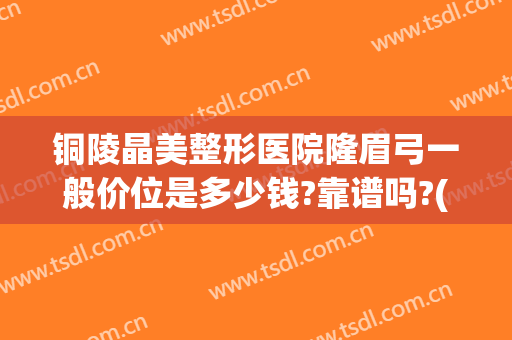 铜陵晶美整形医院隆眉弓一般价位是多少钱?靠谱吗?(铜陵晶美整形怎么样)