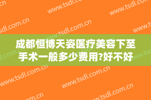 成都恒博天姿医疗美容下至手术一般多少费用?好不好?(成都恒博美容医院)