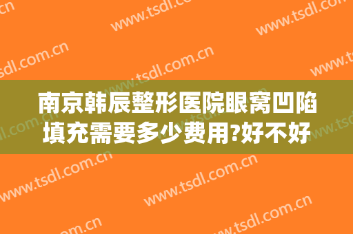 南京韩辰整形医院眼窝凹陷填充需要多少费用?好不好?(南京韩辰整形医院眼窝凹陷填充需要多少费用?好不好看)