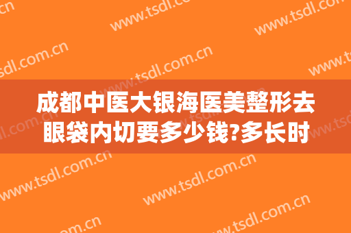 成都中医大银海医美整形去眼袋内切要多少钱?多长时间恢复?(成都哪家医院做眼袋做的好)