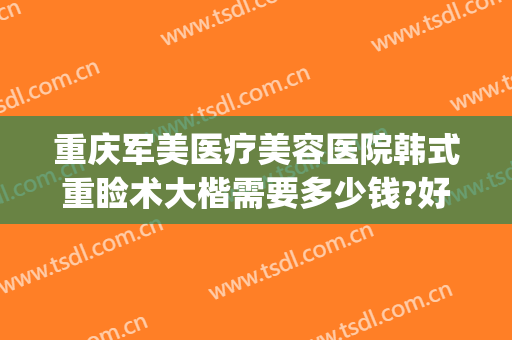 重庆军美医疗美容医院韩式重睑术大楷需要多少钱?好不好?(重庆军美医院整形怎么样)