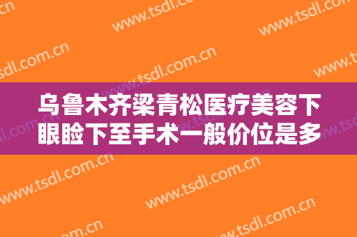 乌鲁木齐梁青松医疗美容下眼睑下至手术一般价位是多少?怎么样?