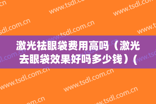 激光祛眼袋费用高吗（激光去眼袋效果好吗多少钱）(激光去眼袋费用大概多少钱)