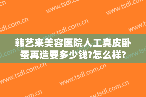 韩艺来美容医院人工真皮卧蚕再造要多少钱?怎么样?